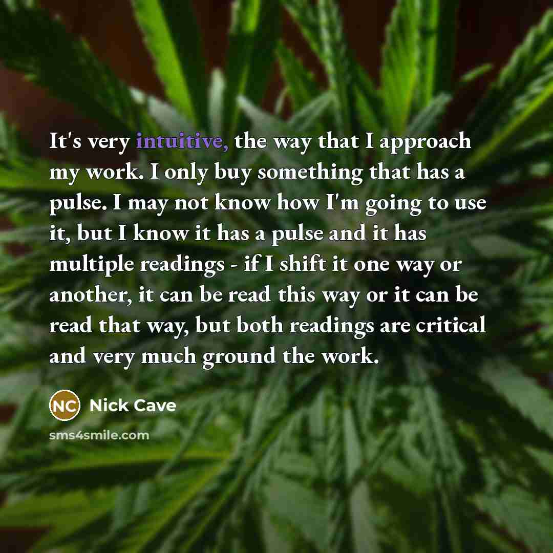 “It's very intuitive, the way that I approach my work. I only buy something that has a pulse. I may not know how I'm going to use it, but I know it has a pulse and it has multiple readings - if I shift it one way or another, it can be read this way or it can be read that way, but both readings are…” quote by Nick Cave