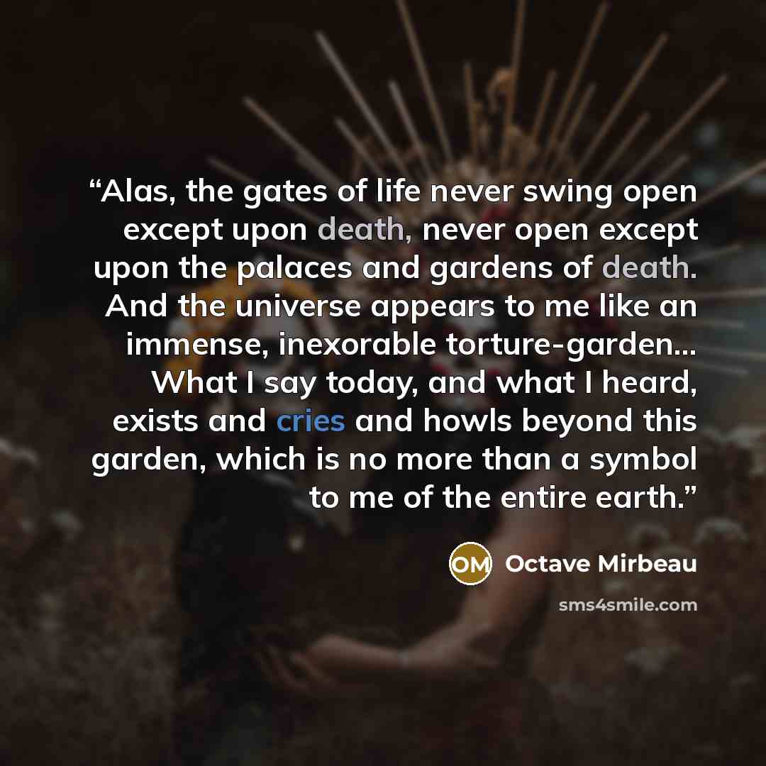 “Alas, the gates of life never swing open except upon death, never open except upon the palaces and gardens of death. And the universe appears to me like an immense, inexorable torture-garden… What I say today, and what I heard, exists and cries and howls beyond this garden, which is no more than a…” quote by Octave Mirbeau