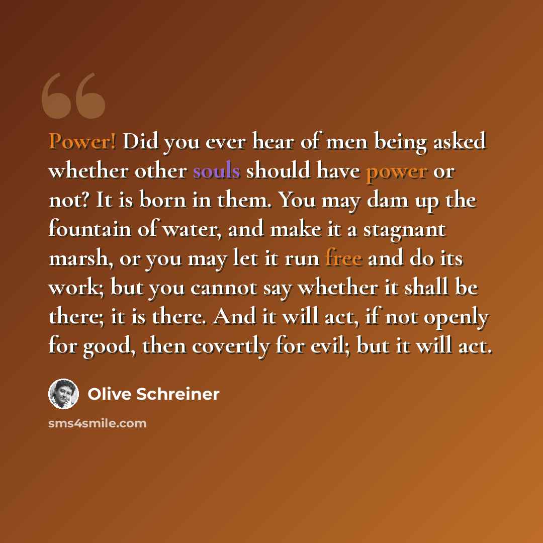 “Power! Did you ever hear of men being asked whether other souls should have power or not? It is born in them. You may dam up the fountain of water, and make it a stagnant marsh, or you may let it run free and do its work; but you cannot say whether it shall be there; it is there. And it will act…” quote by Olive Schreiner