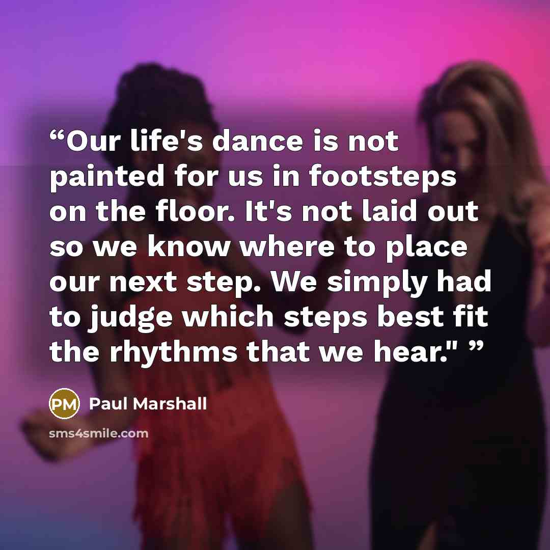 “Our life's dance is not painted for us in footsteps on the floor. It's not laid out so we know where to place our next step. We simply had to judge which steps best fit the rhythms that we hear."” quote by Paul Marshall