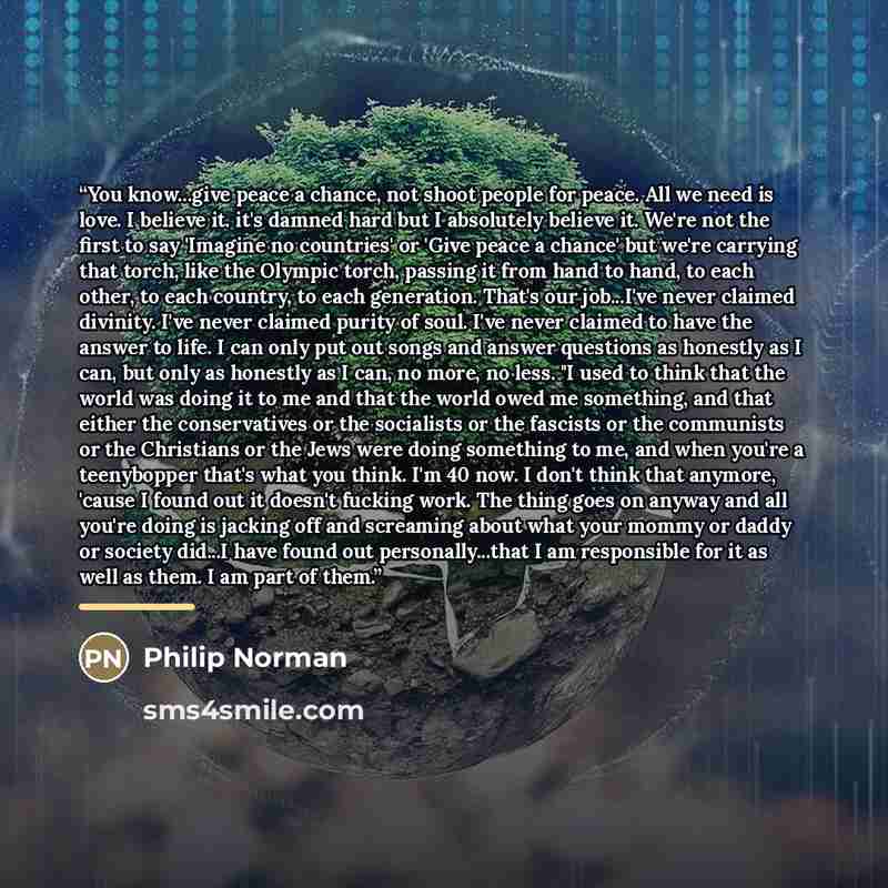 “You know...give peace a chance, not shoot people for peace. All we need is love. I believe it. it's damned hard but I absolutely believe it. We're not the first to say 'Imagine no countries' or 'Give peace a chance' but we're carrying that torch, like the Olympic torch, passing it from hand to…” quote by Philip Norman