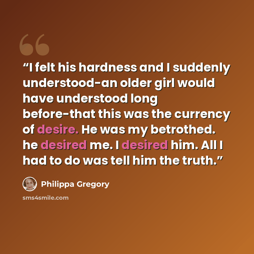 “I felt his hardness and I suddenly understood-an older girl would have understood long before-that this was the currency of desire. He was my betrothed. he desired me. I desired him. All I had to do was tell him the truth.” quote by Philippa Gregory