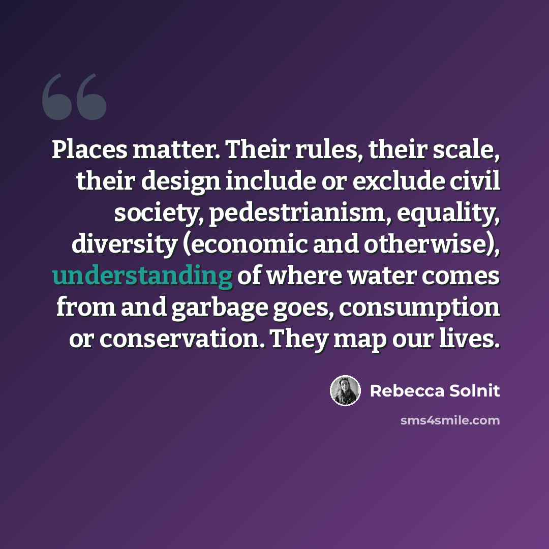 “Places matter. Their rules, their scale, their design include or exclude civil society, pedestrianism, equality, diversity (economic and otherwise), understanding of where water comes from and garbage goes, consumption or conservation. They map our lives.” quote by Rebecca Solnit