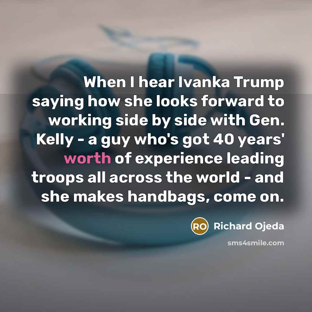 “When I hear Ivanka Trump saying how she looks forward to working side by side with Gen. Kelly - a guy who's got 40 years' worth of experience leading troops all across the world - and she makes handbags, come on.” quote by Richard Ojeda