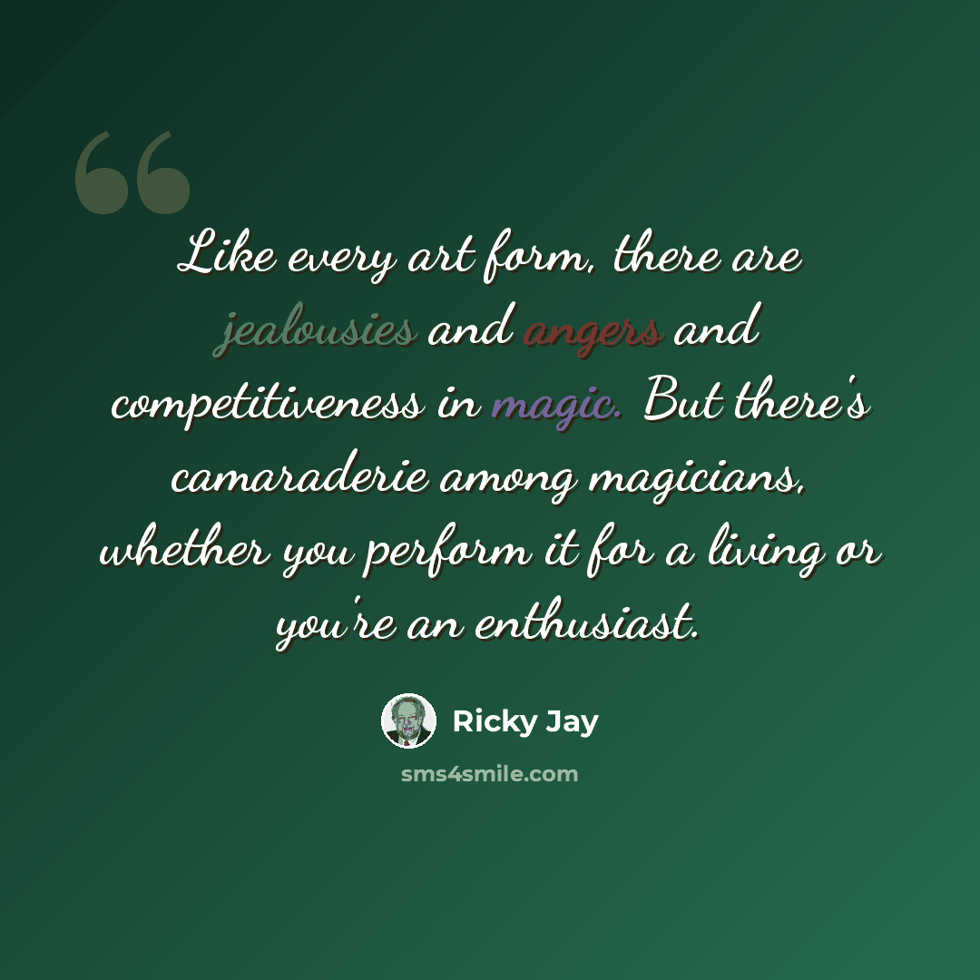 “Like every art form, there are jealousies and angers and competitiveness in magic. But there's camaraderie among magicians, whether you perform it for a living or you're an enthusiast.” quote by Ricky Jay