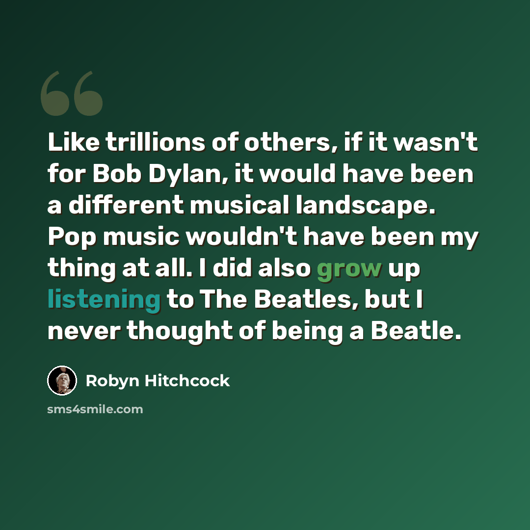 “Like trillions of others, if it wasn't for Bob Dylan, it would have been a different musical landscape. Pop music wouldn't have been my thing at all. I did also grow up listening to The Beatles, but I never thought of being a Beatle.” quote by Robyn Hitchcock