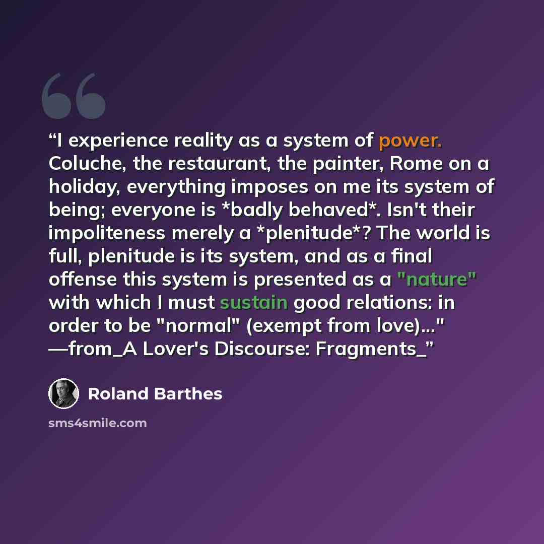“I experience reality as a system of power. Coluche, the restaurant, the painter, Rome on a holiday, everything imposes on me its system of being; everyone is *badly behaved*. Isn't their impoliteness merely a *plenitude*? The world is full, plenitude is its system, and as a final offense this…” quote by Roland Barthes