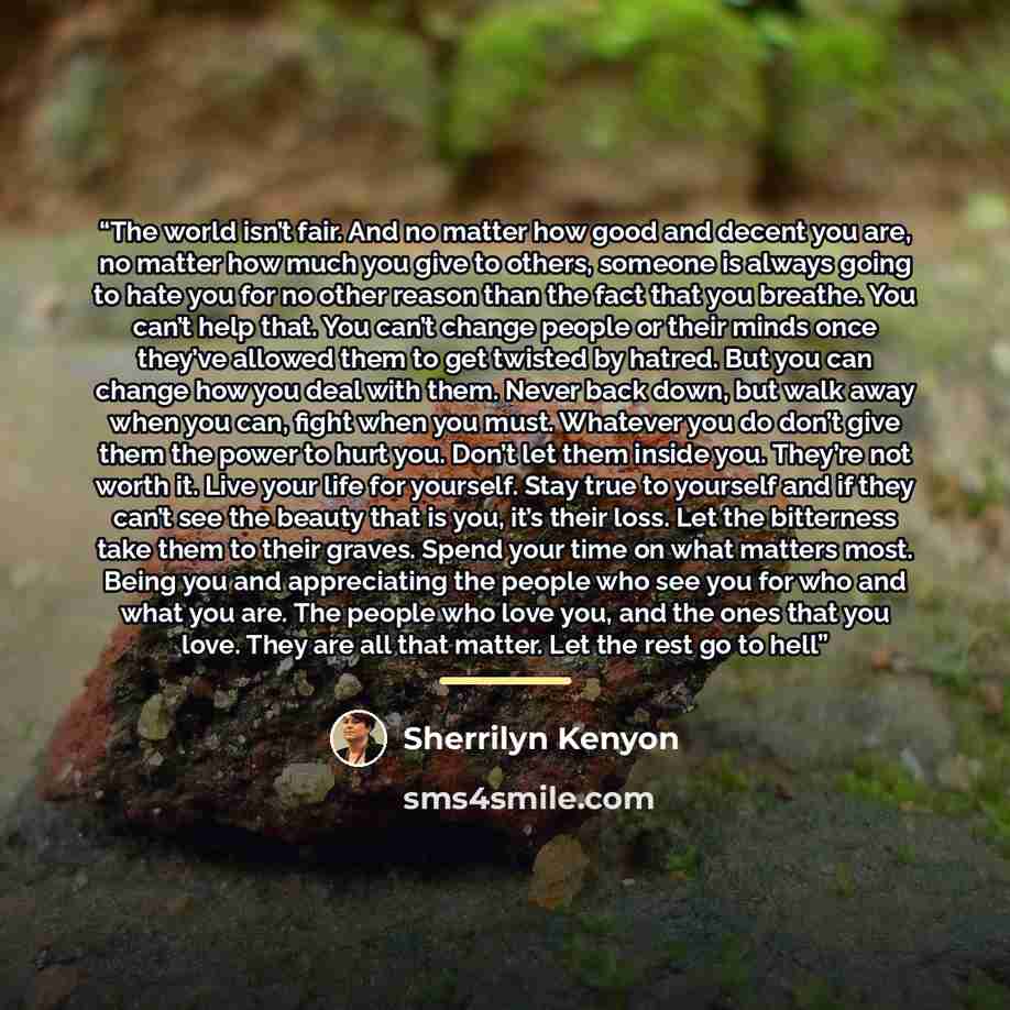 “The world isn’t fair. And no matter how good and decent you are, no matter how much you give to others, someone is always going to hate you for no other reason than the fact that you breathe. You can’t help that. You can’t change people or their minds once they’ve allowed them to get twisted by…” quote by Sherrilyn Kenyon