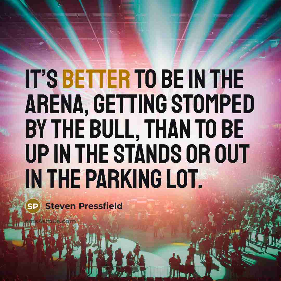 “It’s better to be in the arena, getting stomped by the bull, than to be up in the stands or out in the parking lot.” quote by Steven Pressfield