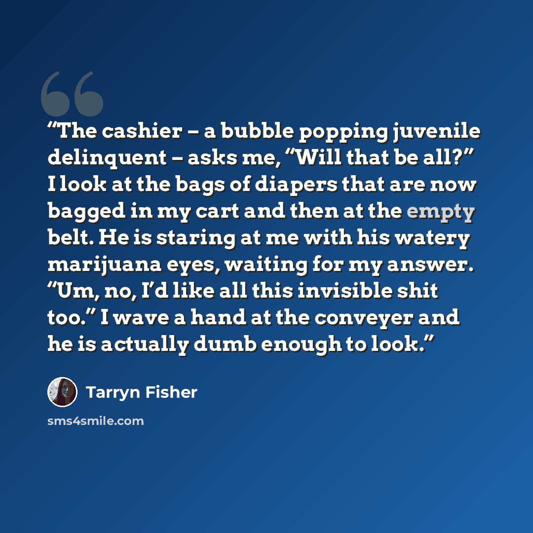 “The cashier – a bubble popping juvenile delinquent – asks me, “Will that be all?” I look at the bags of diapers that are now bagged in my cart and then at the empty belt. He is staring at me with his watery marijuana eyes, waiting for my answer. “Um, no, I’d like all this invisible shit too.” I…” quote by Tarryn Fisher