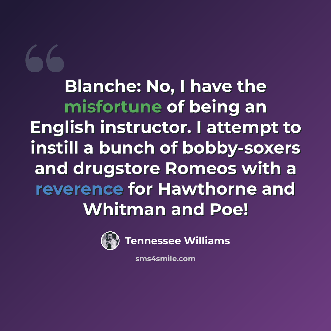 “Blanche: No, I have the misfortune of being an English instructor. I attempt to instill a bunch of bobby-soxers and drugstore Romeos with a reverence for Hawthorne and Whitman and Poe!” quote by Tennessee Williams