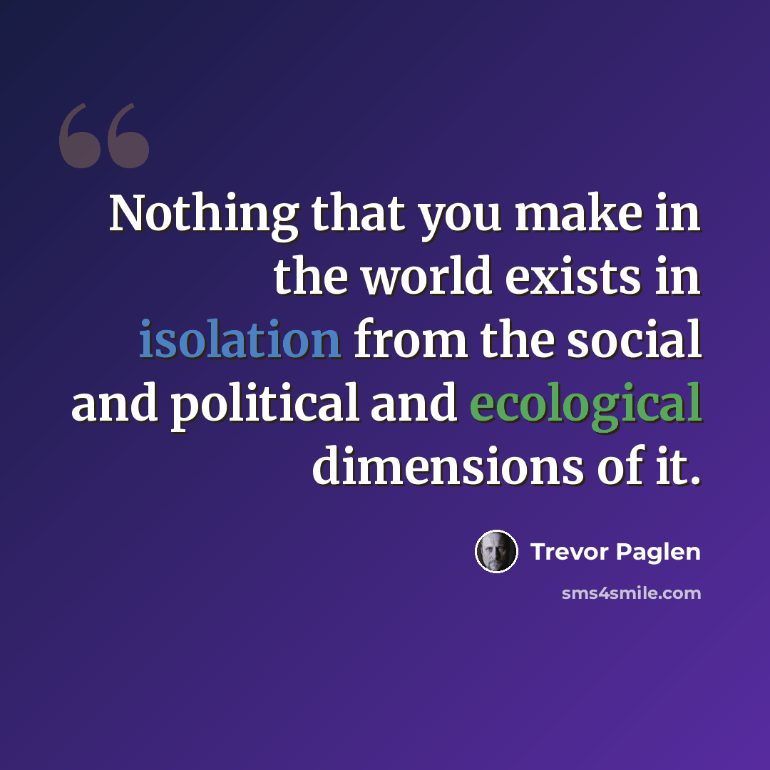 “Nothing that you make in the world exists in isolation from the social and political and ecological dimensions of it.” quote by Trevor Paglen