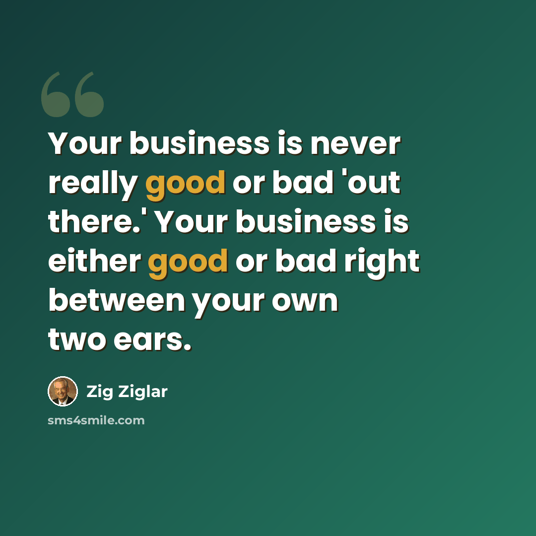 “Your business is never really good or bad 'out there.' Your business is either good or bad right between your own two ears.” quote by Zig Ziglar