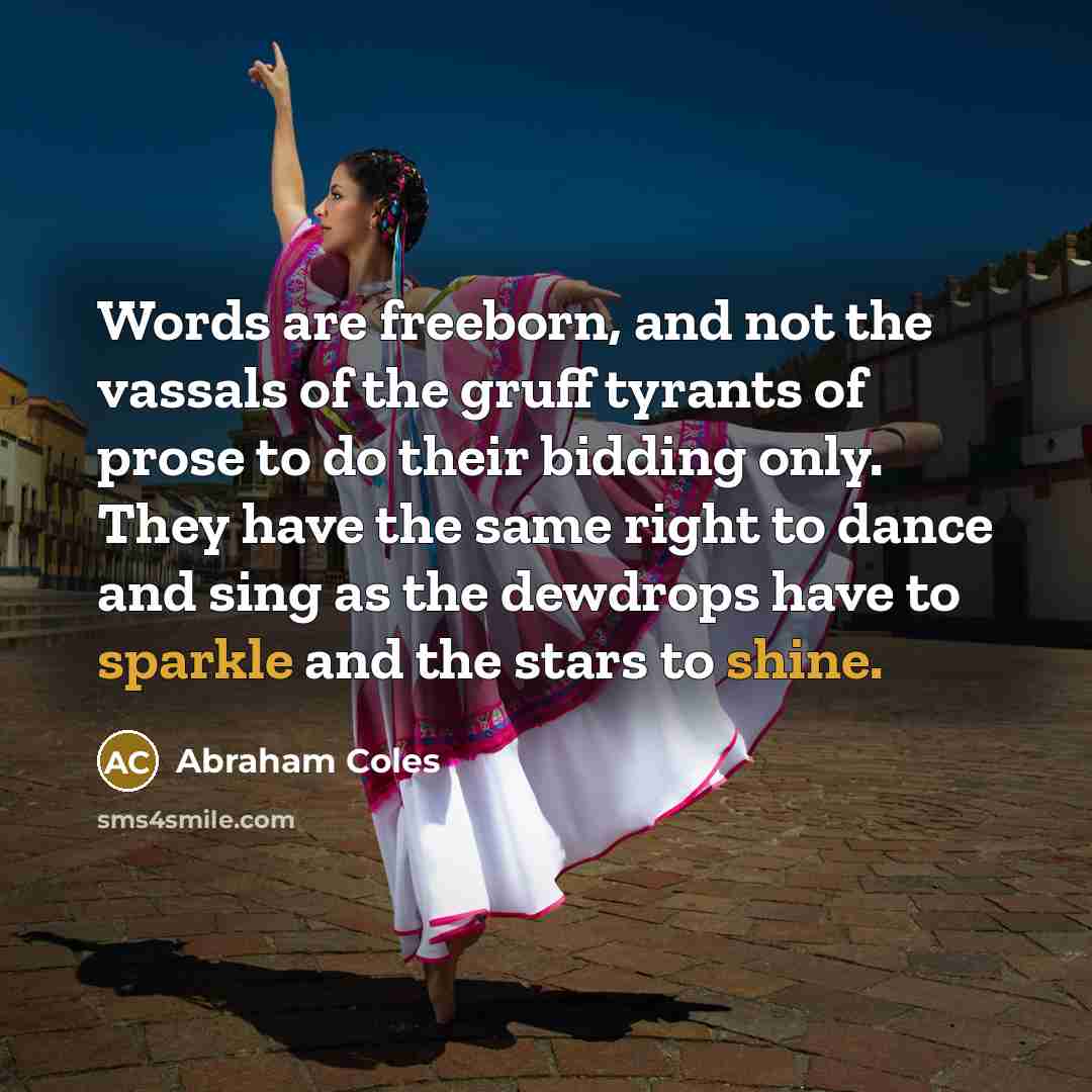 “Words are freeborn, and not the vassals of the gruff tyrants of prose to do their bidding only. They have the same right to dance and sing as the dewdrops have to sparkle and the stars to shine.” quote by Abraham Coles