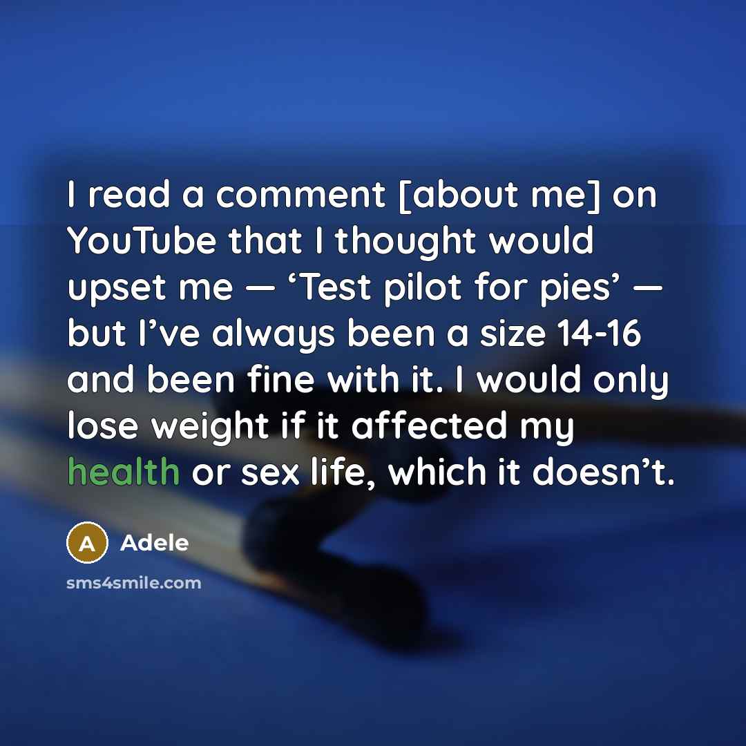 “I read a comment [about me] on YouTube that I thought would upset me — ‘Test pilot for pies’ — but I’ve always been a size 14-16 and been fine with it. I would only lose weight if it affected my health or sex life, which it doesn’t.” quote by Adele