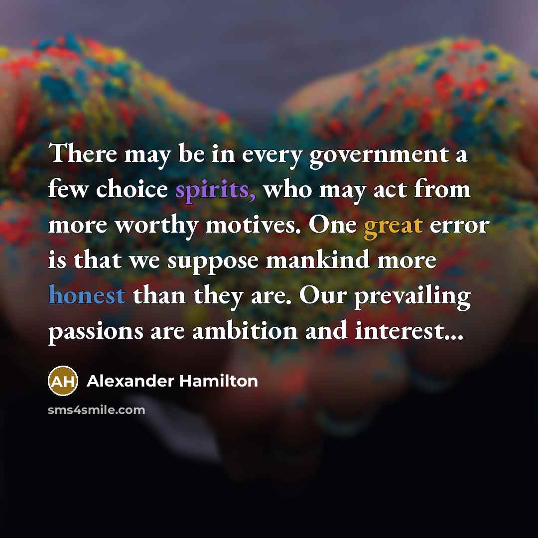 “There may be in every government a few choice spirits, who may act from more worthy motives. One great error is that we suppose mankind more honest than they are. Our prevailing passions are ambition and interest...” quote by Alexander Hamilton
