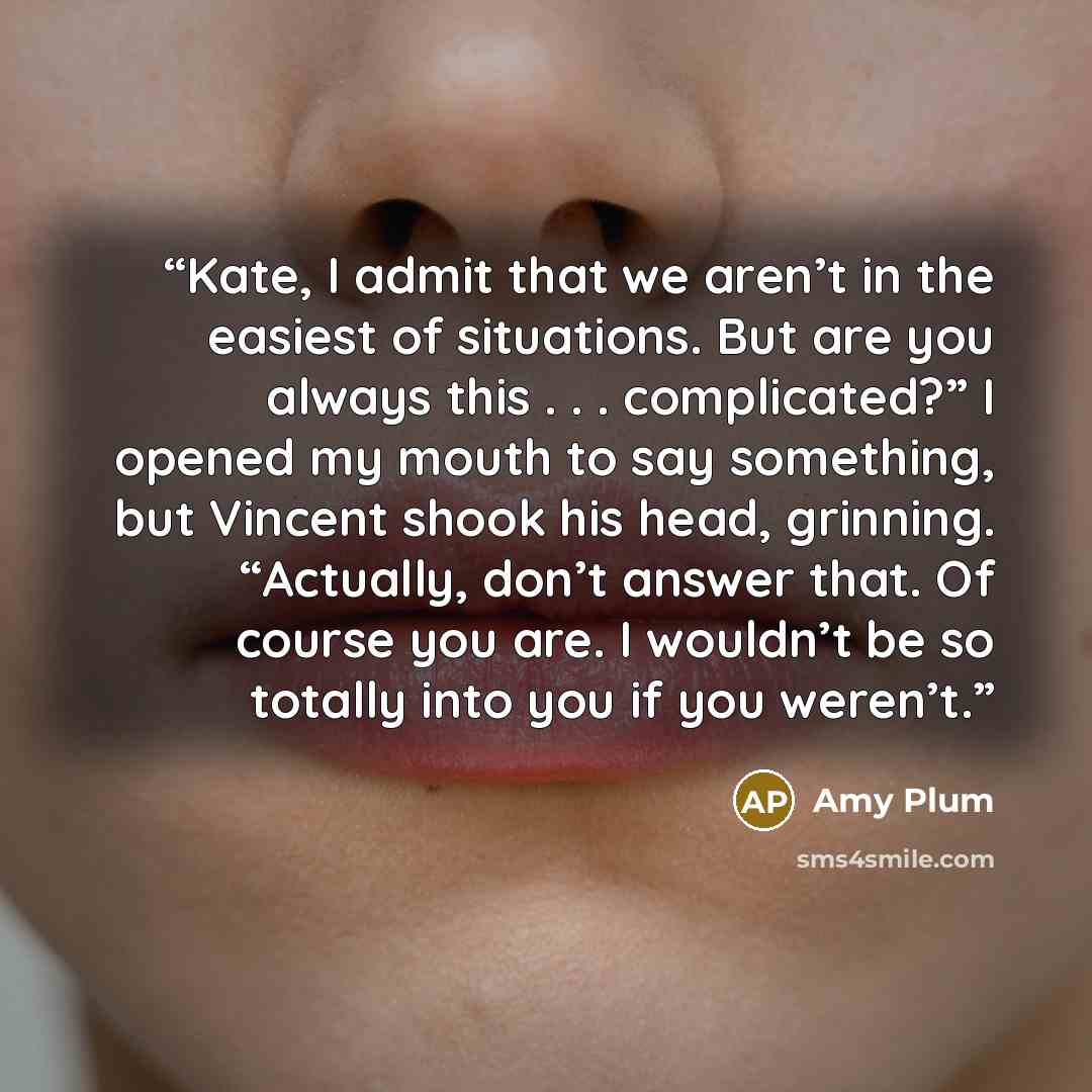 “Kate, I admit that we aren’t in the easiest of situations. But are you always this . . . complicated?” I opened my mouth to say something, but Vincent shook his head, grinning. “Actually, don’t answer that. Of course you are. I wouldn’t be so totally into you if you weren’t.” quote by Amy Plum