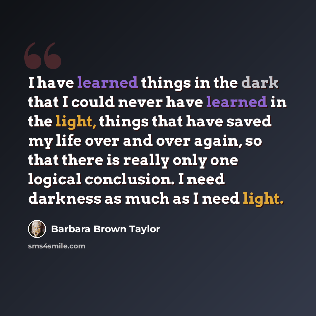 “I have learned things in the dark that I could never have learned in the light, things that have saved my life over and over again, so that there is really only one logical conclusion. I need darkness as much as I need light.” quote by Barbara Brown Taylor