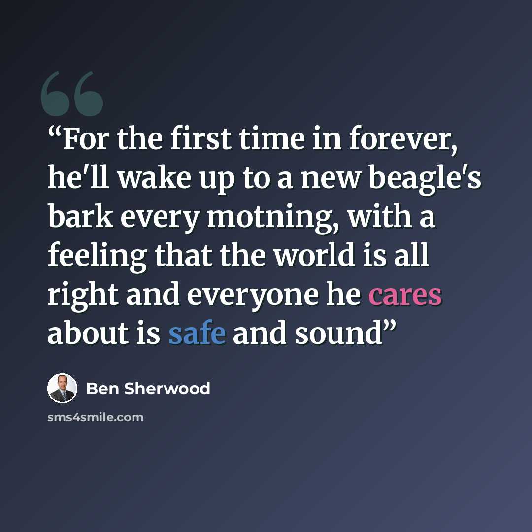 “For the first time in forever, he'll wake up to a new beagle's bark every motning, with a feeling that the world is all right and everyone he cares about is safe and sound” quote by Ben Sherwood