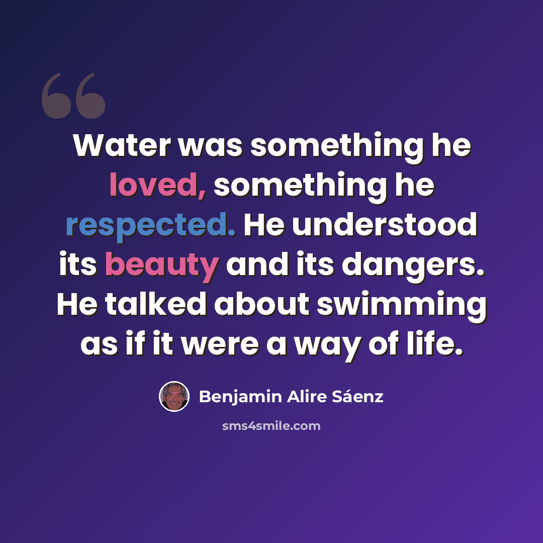 “Water was something he loved, something he respected. He understood its beauty and its dangers. He talked about swimming as if it were a way of life.” quote by Benjamin Alire Saenz