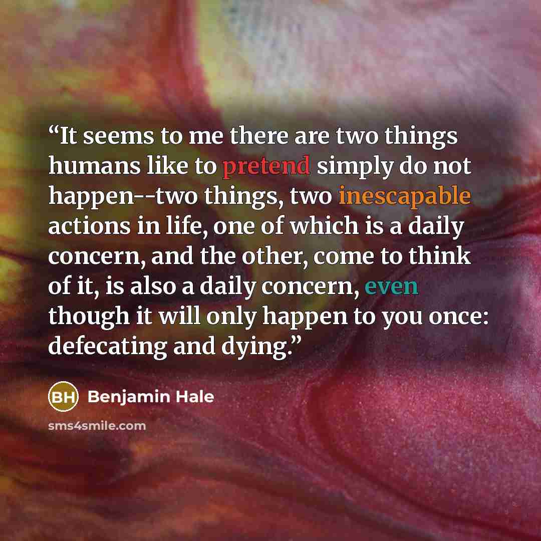“It seems to me there are two things humans like to pretend simply do not happen--two things, two inescapable actions in life, one of which is a daily concern, and the other, come to think of it, is also a daily concern, even though it will only happen to you once: defecating and dying.” quote by Benjamin Hale