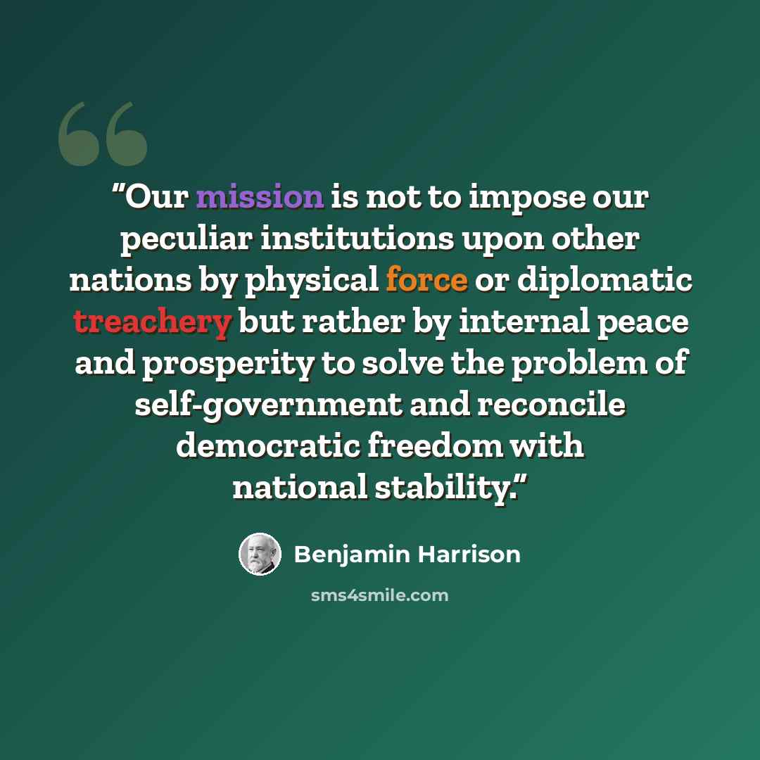 “Our mission is not to impose our peculiar institutions upon other nations by physical force or diplomatic treachery but rather by internal peace and prosperity to solve the problem of self-government and reconcile democratic freedom with national stability.” quote by Benjamin Harrison