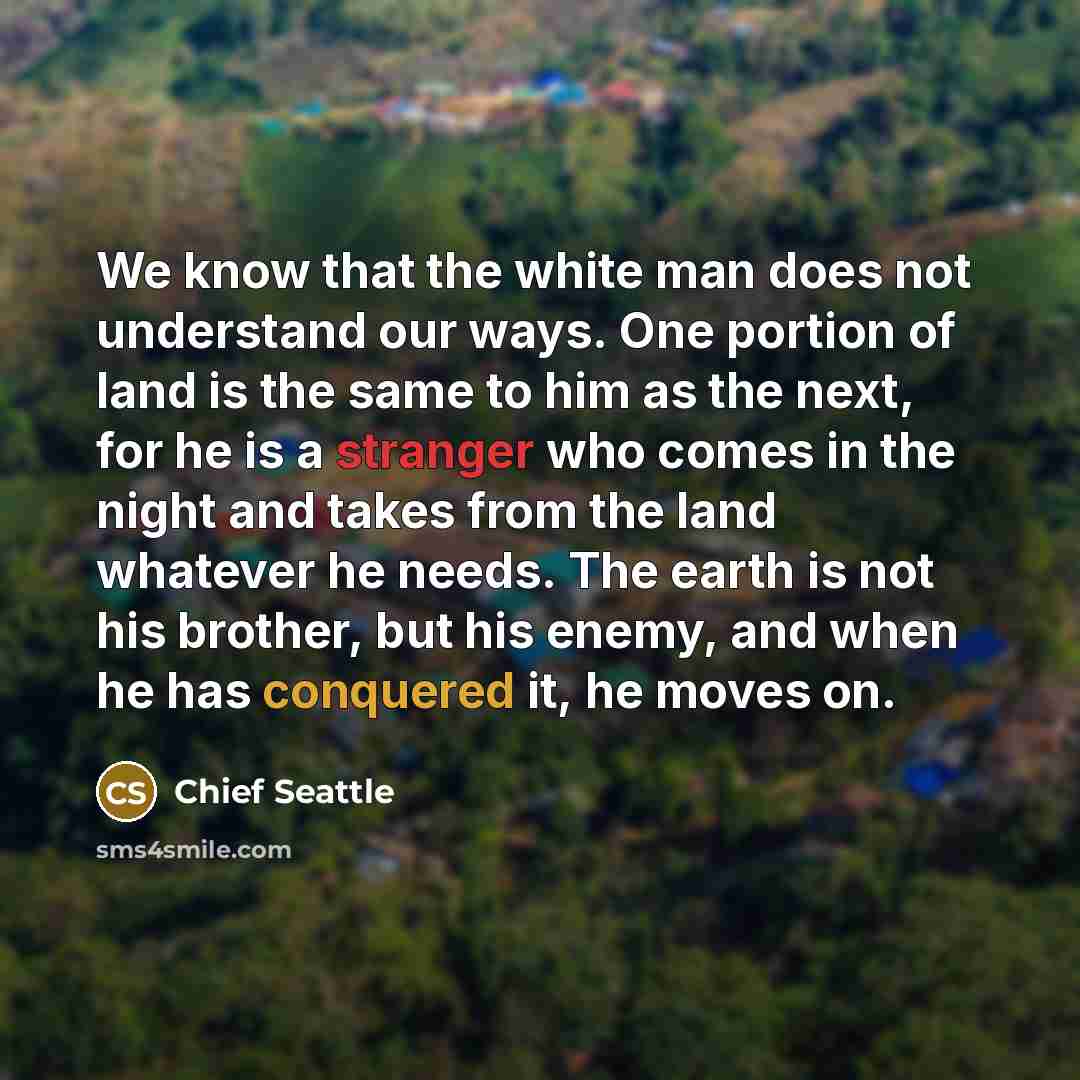 “We know that the white man does not understand our ways. One portion of land is the same to him as the next, for he is a stranger who comes in the night and takes from the land whatever he needs. The earth is not his brother, but his enemy, and when he has conquered it, he moves on.” quote by Chief Seattle