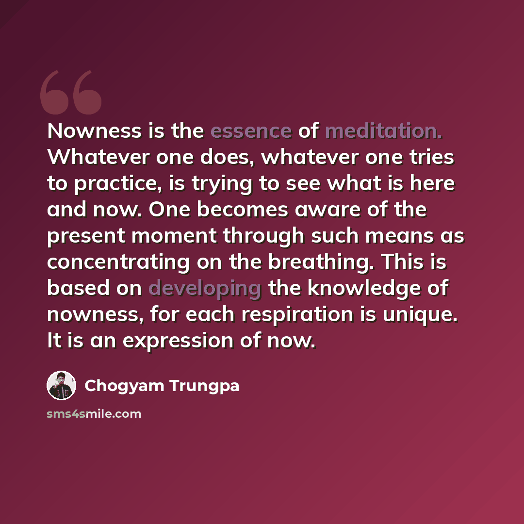 “Nowness is the essence of meditation. Whatever one does, whatever one tries to practice, is trying to see what is here and now. One becomes aware of the present moment through such means as concentrating on the breathing. This is based on developing the knowledge of nowness, for each respiration…” quote by Chogyam Trungpa