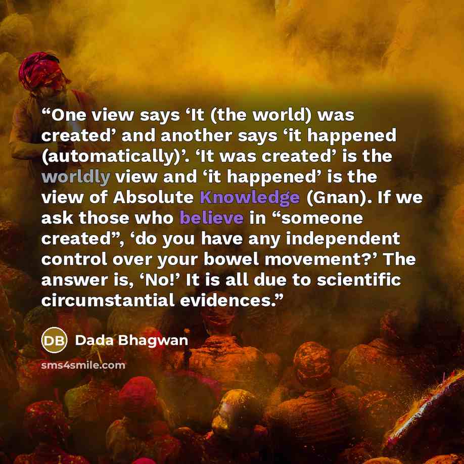“One view says ‘It (the world) was created’ and another says ‘it happened (automatically)’. ‘It was created’ is the worldly view and ‘it happened’ is the view of Absolute Knowledge (Gnan). If we ask those who believe in “someone created”, ‘do you have any independent control over your bowel…” quote by Dada Bhagwan