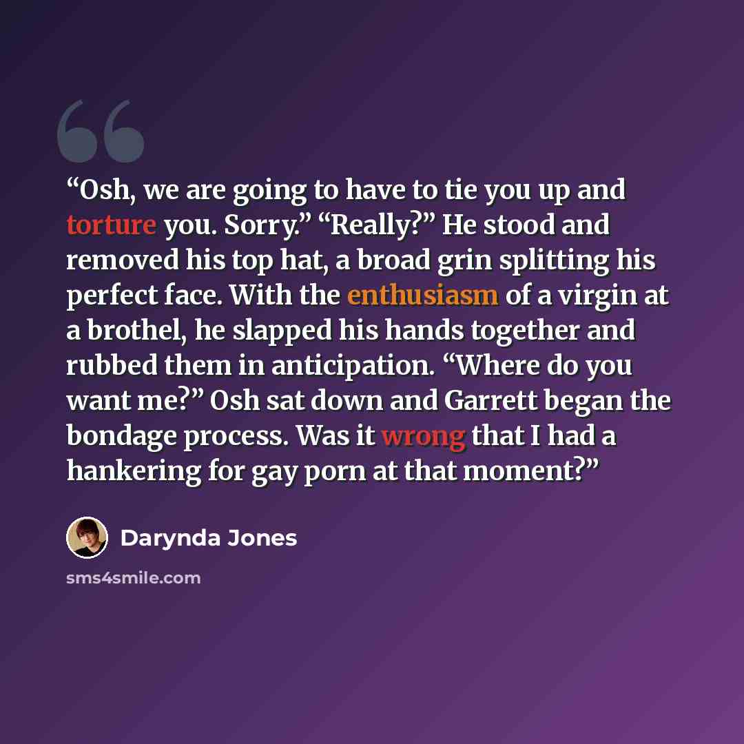 “Osh, we are going to have to tie you up and torture you. Sorry.” “Really?” He stood and removed his top hat, a broad grin splitting his perfect face. With the enthusiasm of a virgin at a brothel, he slapped his hands together and rubbed them in anticipation. “Where do you want me?” Osh sat down…” quote by Darynda Jones