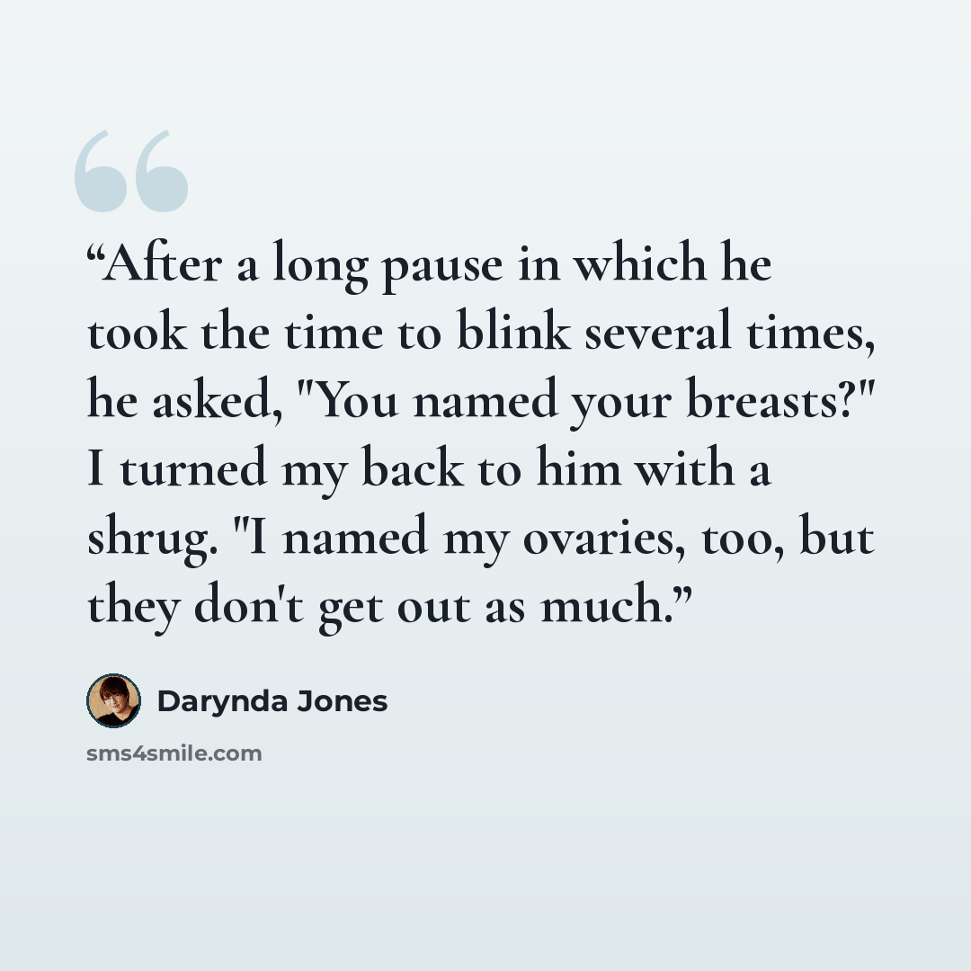 “After a long pause in which he took the time to blink several times, he asked, "You named your breasts?" I turned my back to him with a shrug. "I named my ovaries, too, but they don't get out as much.” quote by Darynda Jones