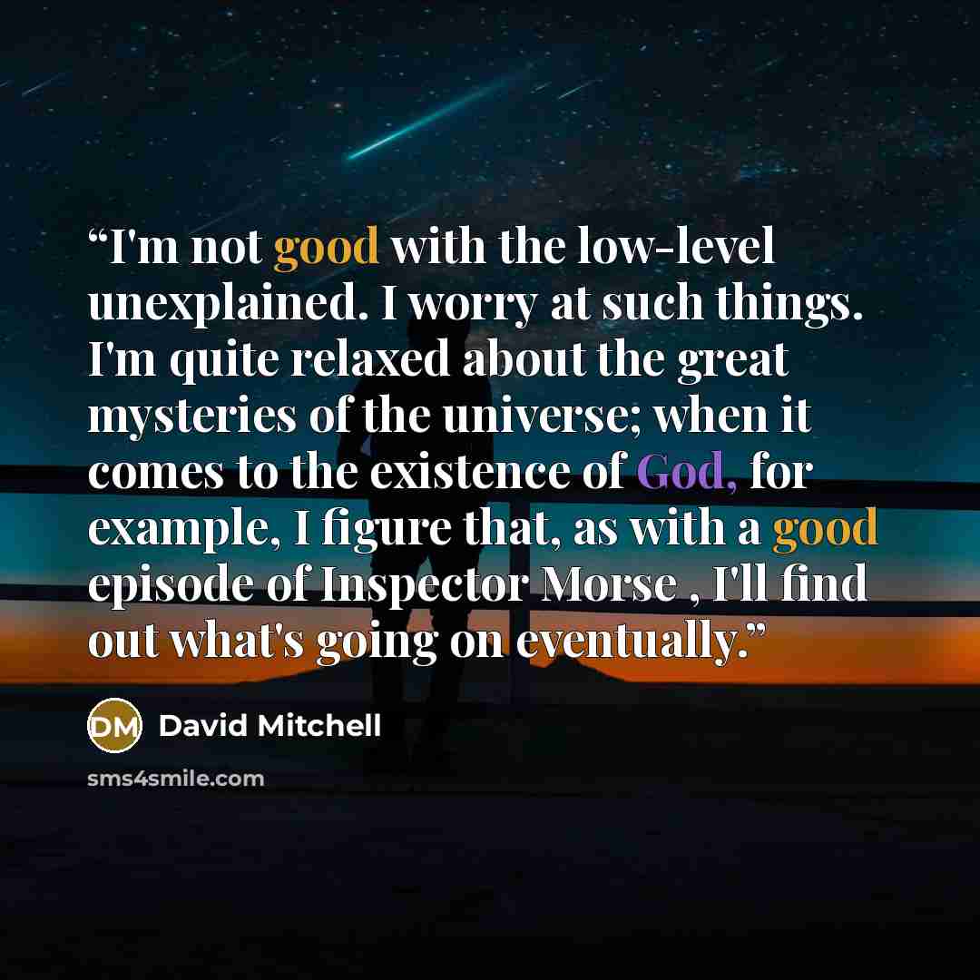 “I'm not good with the low-level unexplained. I worry at such things. I'm quite relaxed about the great mysteries of the universe; when it comes to the existence of God, for example, I figure that, as with a good episode of Inspector Morse , I'll find out what's going on eventually.” quote by David Mitchell