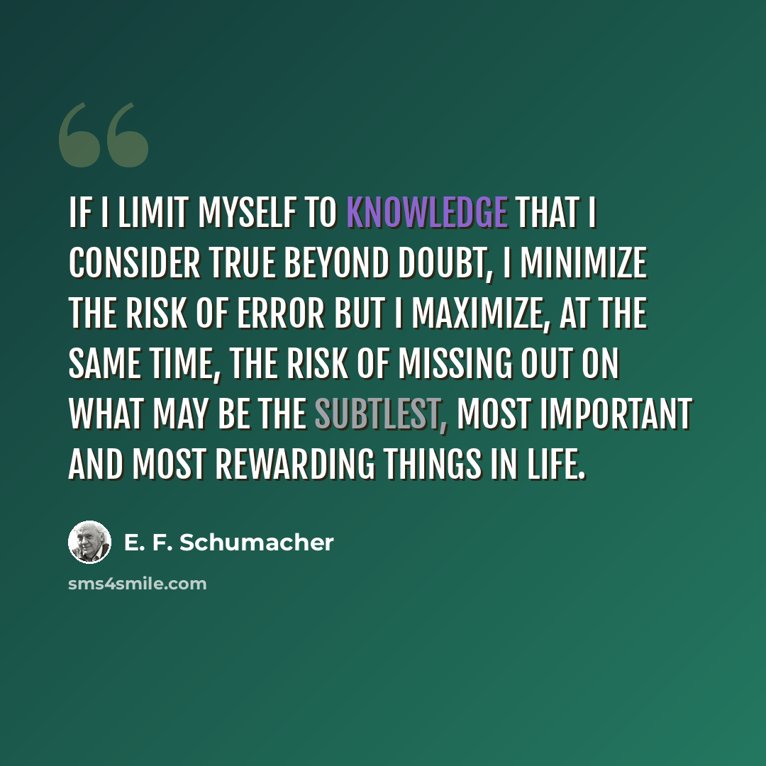 “If I limit myself to knowledge that I consider true beyond doubt, I minimize the risk of error but I maximize, at the same time, the risk of missing out on what may be the subtlest, most important and most rewarding things in life.” quote by E. F. Schumacher