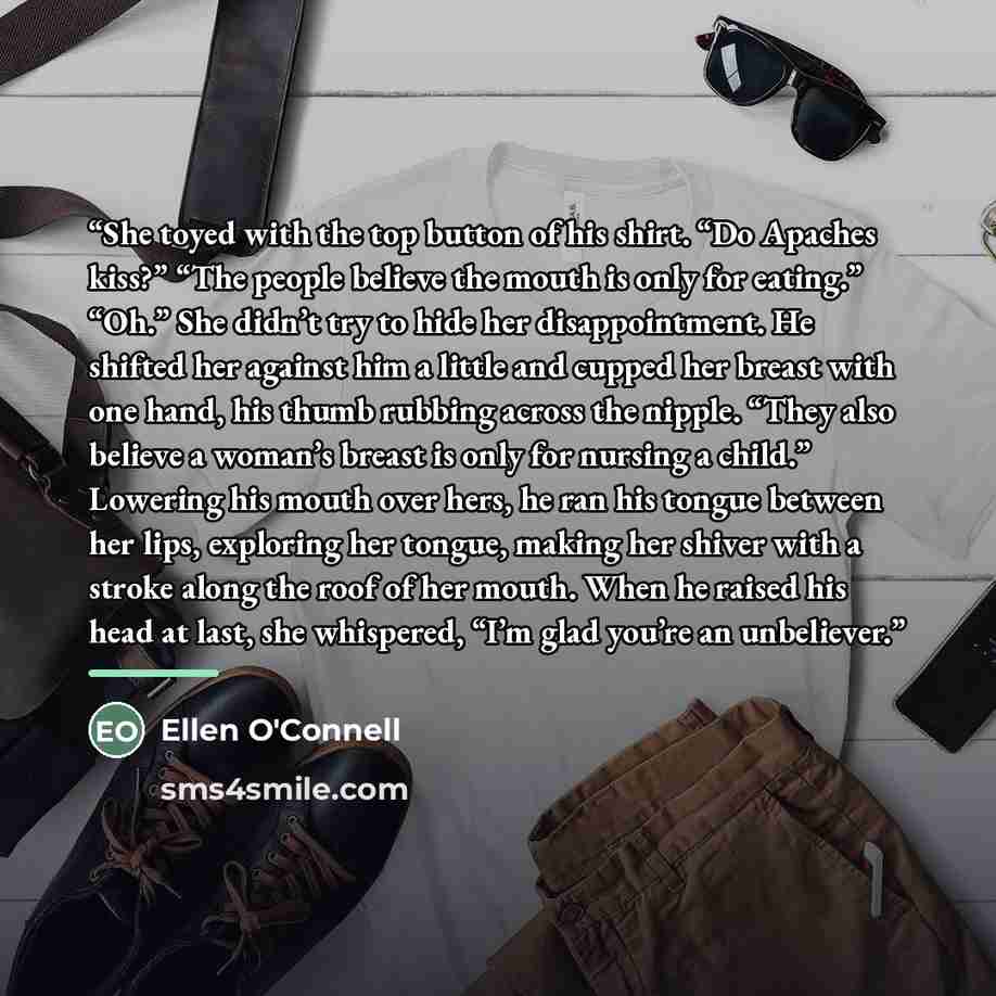 “She toyed with the top button of his shirt. “Do Apaches kiss?” “The people believe the mouth is only for eating.” “Oh.” She didn’t try to hide her disappointment. He shifted her against him a little and cupped her breast with one hand, his thumb rubbing across the nipple. “They also believe a…” quote by Ellen O'Connell