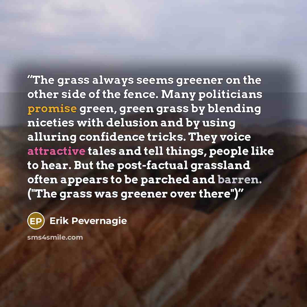 “The grass always seems greener on the other side of the fence. Many politicians promise green, green grass by blending niceties with delusion and by using alluring confidence tricks. They voice attractive tales and tell things, people like to hear. But the post-factual grassland often appears to…” quote by Erik Pevernagie