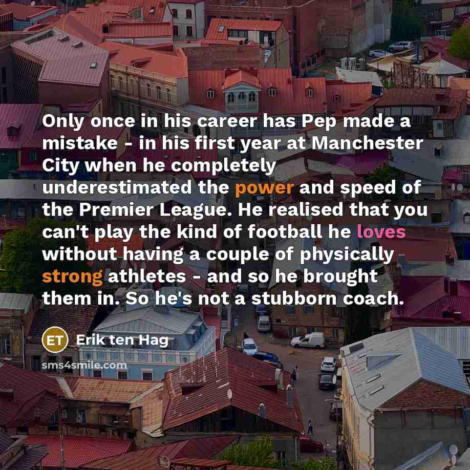 “Only once in his career has Pep made a mistake - in his first year at Manchester City when he completely underestimated the power and speed of the Premier League. He realised that you can't play the kind of football he loves without having a couple of physically strong athletes - and so he brought…” quote by Erik ten Hag