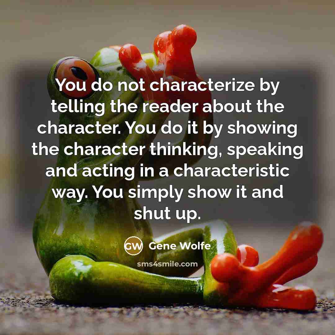 “You do not characterize by telling the reader about the character. You do it by showing the character thinking, speaking and acting in a characteristic way. You simply show it and shut up.” quote by Gene Wolfe