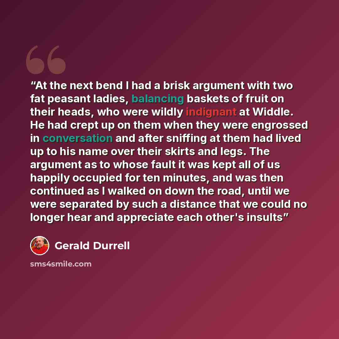 “At the next bend I had a brisk argument with two fat peasant ladies, balancing baskets of fruit on their heads, who were wildly indignant at Widdle. He had crept up on them when they were engrossed in conversation and after sniffing at them had lived up to his name over their skirts and legs. The…” quote by Gerald Durrell
