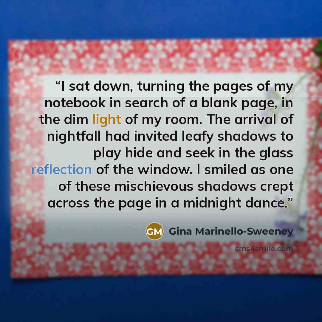 “I sat down, turning the pages of my notebook in search of a blank page, in the dim light of my room. The arrival of nightfall had invited leafy shadows to play hide and seek in the glass reflection of the window. I smiled as one of these mischievous shadows crept across the page in a midnight dance.” quote by Gina Marinello-Sweeney
