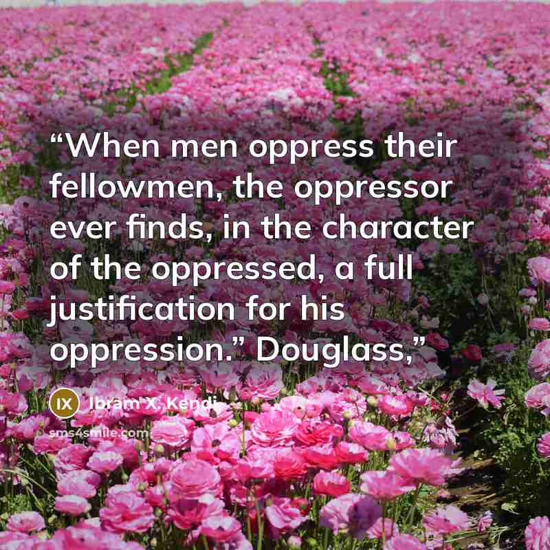 “When men oppress their fellowmen, the oppressor ever finds, in the character of the oppressed, a full justification for his oppression.” Douglass,” quote by Ibram X. Kendi