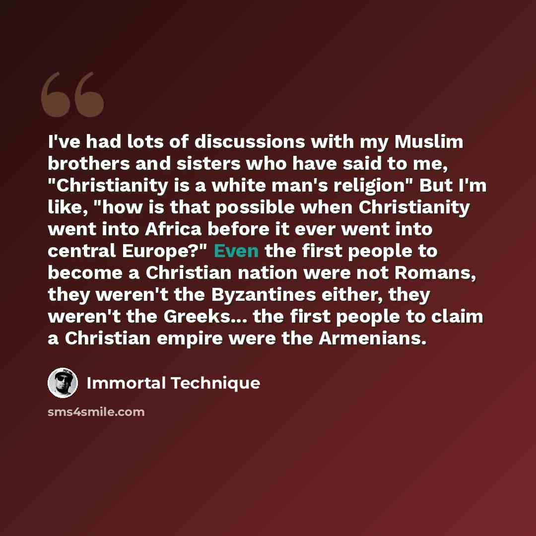 “I've had lots of discussions with my Muslim brothers and sisters who have said to me, "Christianity is a white man's religion" But I'm like, "how is that possible when Christianity went into Africa before it ever went into central Europe?" Even the first people to become a Christian nation were…” quote by Immortal Technique