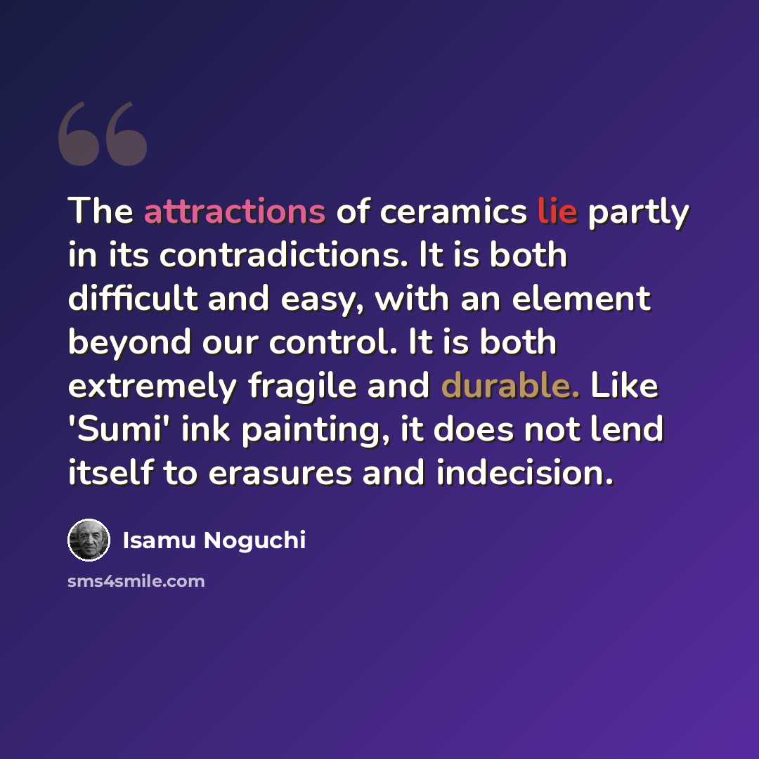 “The attractions of ceramics lie partly in its contradictions. It is both difficult and easy, with an element beyond our control. It is both extremely fragile and durable. Like 'Sumi' ink painting, it does not lend itself to erasures and indecision.” quote by Isamu Noguchi