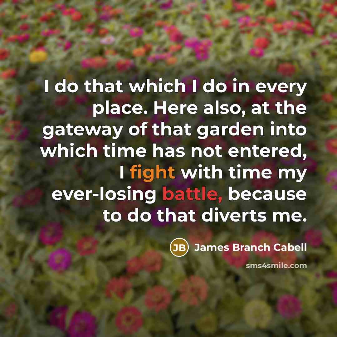 “I do that which I do in every place. Here also, at the gateway of that garden into which time has not entered, I fight with time my ever-losing battle, because to do that diverts me.” quote by James Branch Cabell