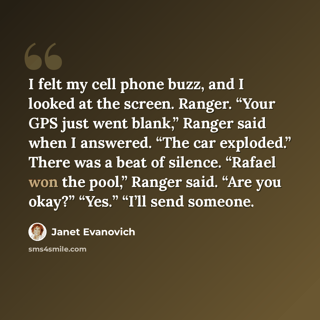 “I felt my cell phone buzz, and I looked at the screen. Ranger. “Your GPS just went blank,” Ranger said when I answered. “The car exploded.” There was a beat of silence. “Rafael won the pool,” Ranger said. “Are you okay?” “Yes.” “I’ll send someone.” quote by Janet Evanovich