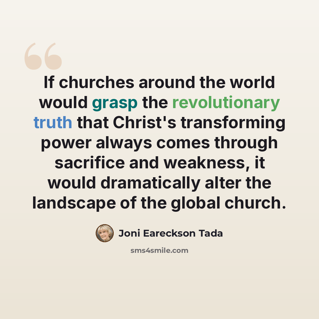 “If churches around the world would grasp the revolutionary truth that Christ's transforming power always comes through sacrifice and weakness, it would dramatically alter the landscape of the global church.” quote by Joni Eareckson Tada