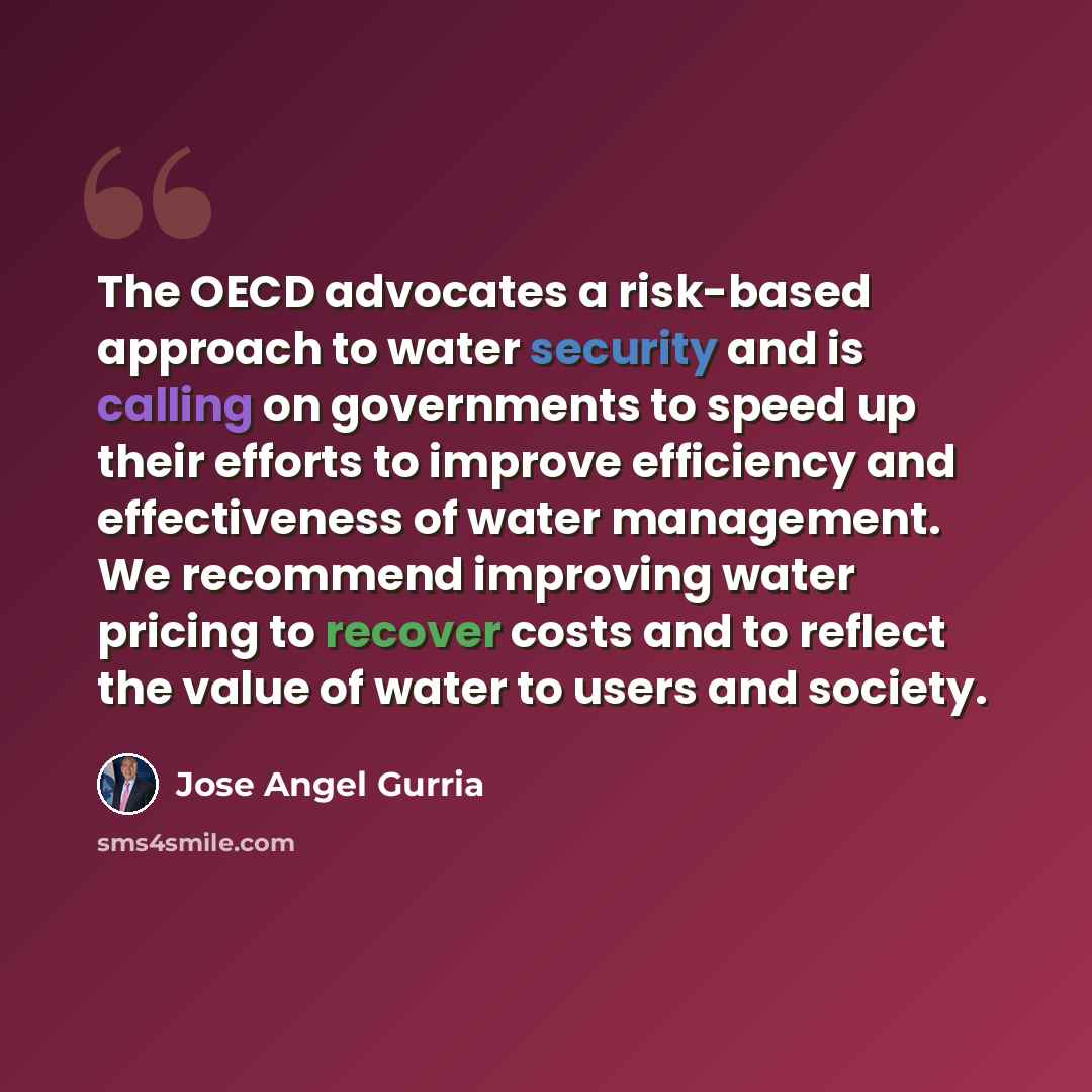 “The OECD advocates a risk-based approach to water security and is calling on governments to speed up their efforts to improve efficiency and effectiveness of water management. We recommend improving water pricing to recover costs and to reflect the value of water to users and society.” quote by Jose Angel Gurria