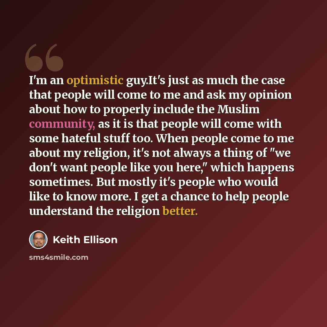 “I'm an optimistic guy.It's just as much the case that people will come to me and ask my opinion about how to properly include the Muslim community, as it is that people will come with some hateful stuff too. When people come to me about my religion, it's not always a thing of "we don't want people…” quote by Keith Ellison