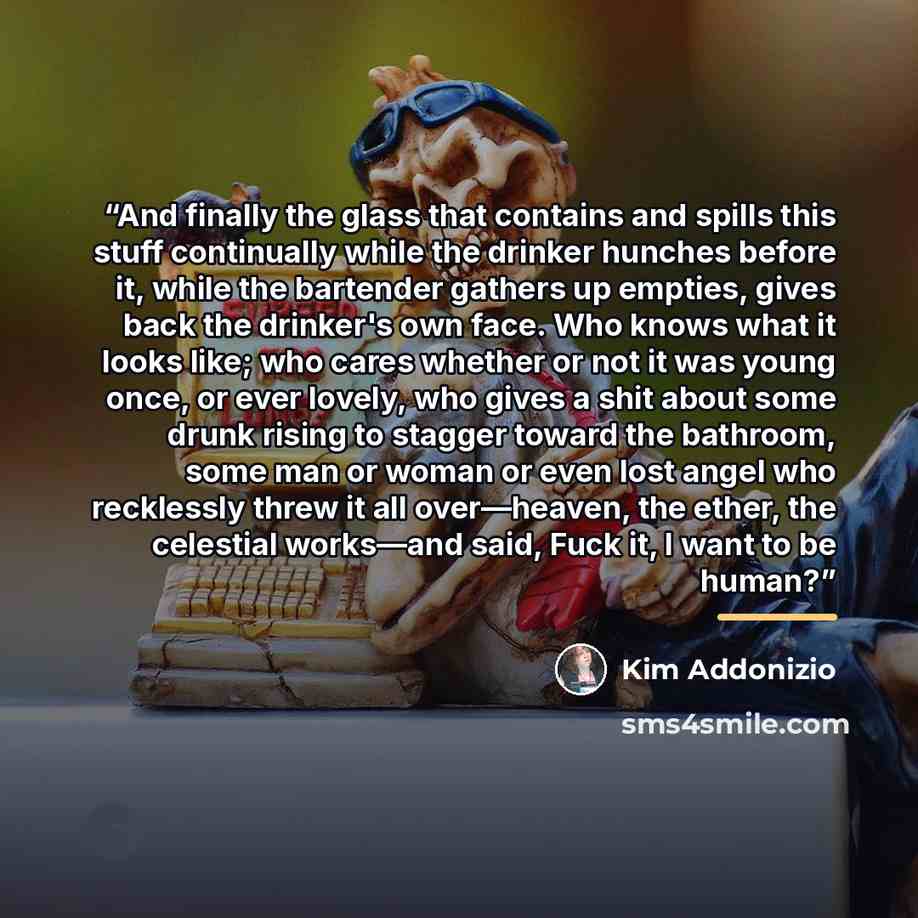 “And finally the glass that contains and spills this stuff continually while the drinker hunches before it, while the bartender gathers up empties, gives back the drinker's own face. Who knows what it looks like; who cares whether or not it was young once, or ever lovely, who gives a shit about…” quote by Kim Addonizio