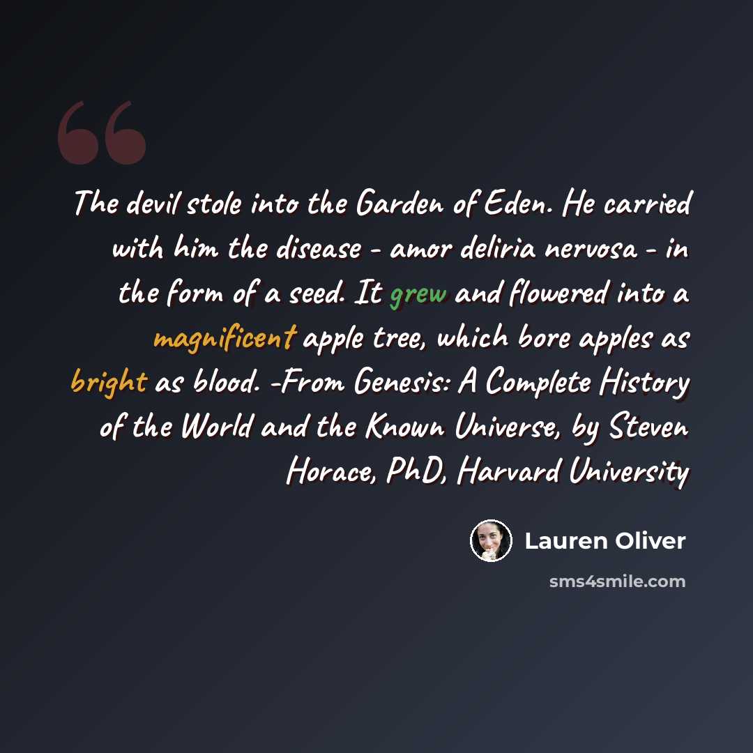 “The devil stole into the Garden of Eden. He carried with him the disease - amor deliria nervosa - in the form of a seed. It grew and flowered into a magnificent apple tree, which bore apples as bright as blood. -From Genesis: A Complete History of the World and the Known Universe, by Steven…” quote by Lauren Oliver