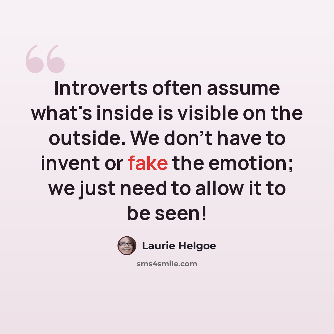 “Introverts often assume what's inside is visible on the outside. We don't have to invent or fake the emotion; we just need to allow it to be seen!” quote by Laurie Helgoe